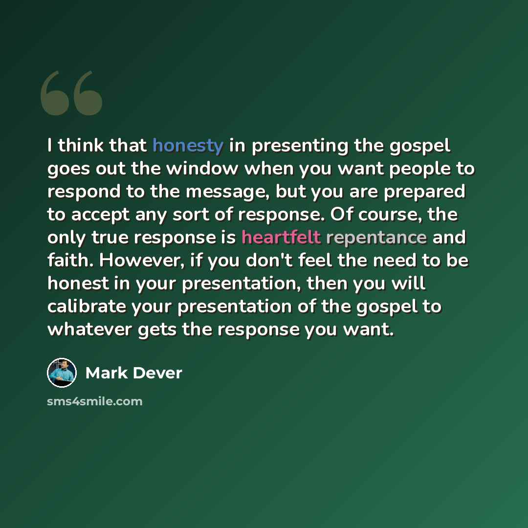 “I think that honesty in presenting the gospel goes out the window when you want people to respond to the message, but you are prepared to accept any sort of response. Of course, the only true response is heartfelt repentance and faith. However, if you don't feel the need to be honest in your…” quote by Mark Dever