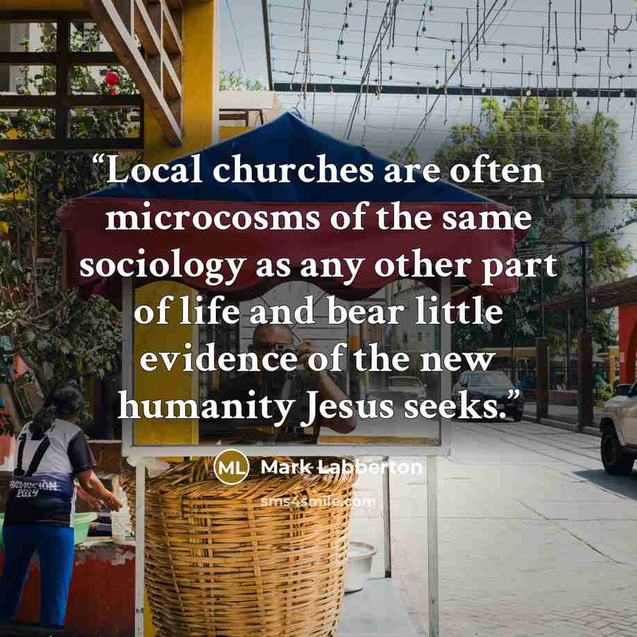 “Local churches are often microcosms of the same sociology as any other part of life and bear little evidence of the new humanity Jesus seeks.” quote by Mark Labberton