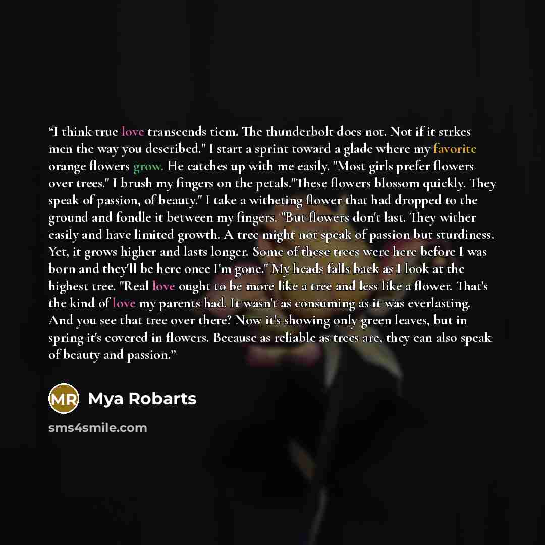 “I think true love transcends tiem. The thunderbolt does not. Not if it strkes men the way you described." I start a sprint toward a glade where my favorite orange flowers grow. He catches up with me easily. "Most girls prefer flowers over trees." I brush my fingers on the petals."These flowers…” quote by Mya Robarts