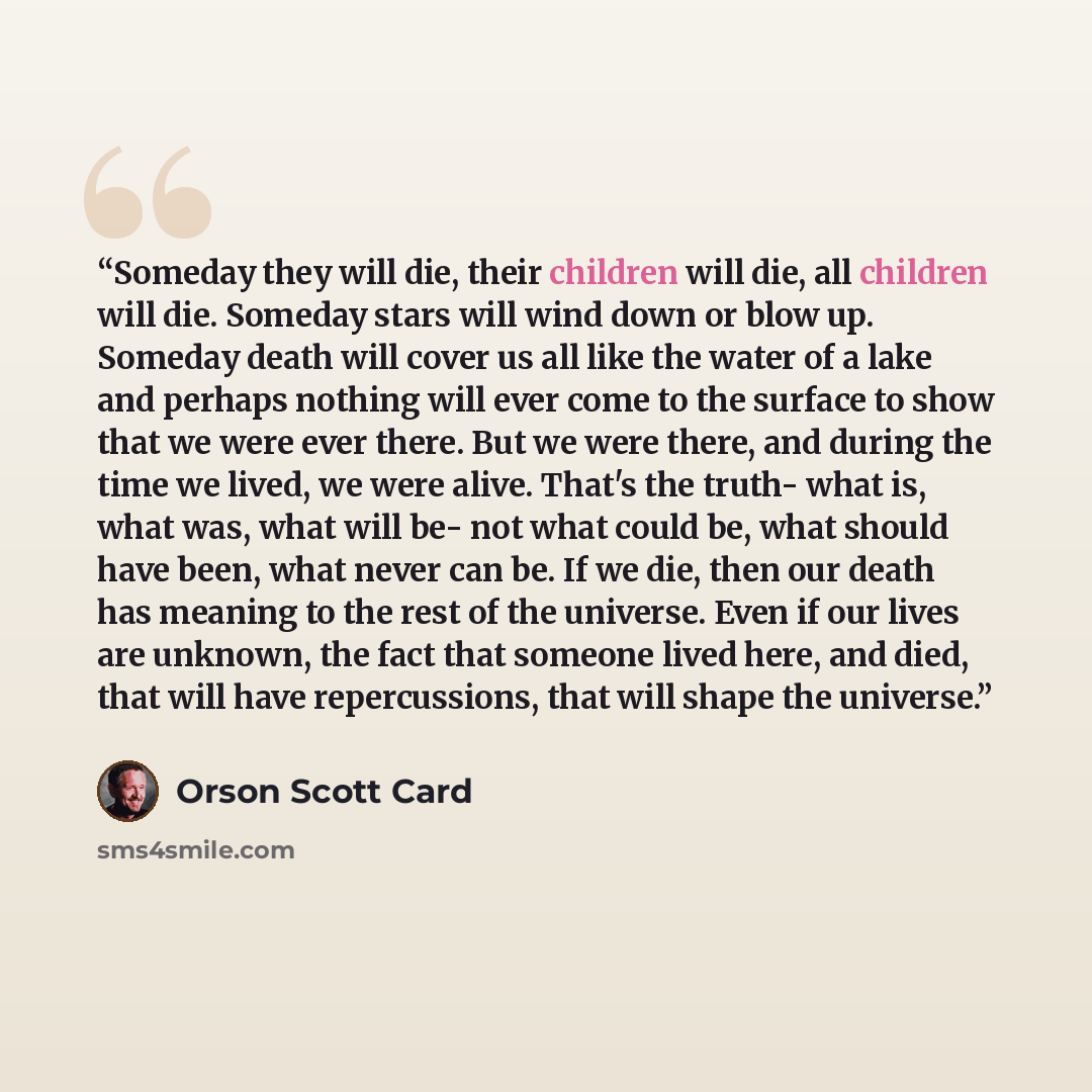 “Someday they will die, their children will die, all children will die. Someday stars will wind down or blow up. Someday death will cover us all like the water of a lake and perhaps nothing will ever come to the surface to show that we were ever there. But we were there, and during the time we…” quote by Orson Scott Card