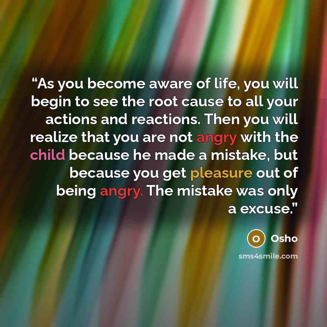 “As you become aware of life, you will begin to see the root cause to all your actions and reactions. Then you will realize that you are not angry with the child because he made a mistake, but because you get pleasure out of being angry. The mistake was only a excuse.” quote by Osho