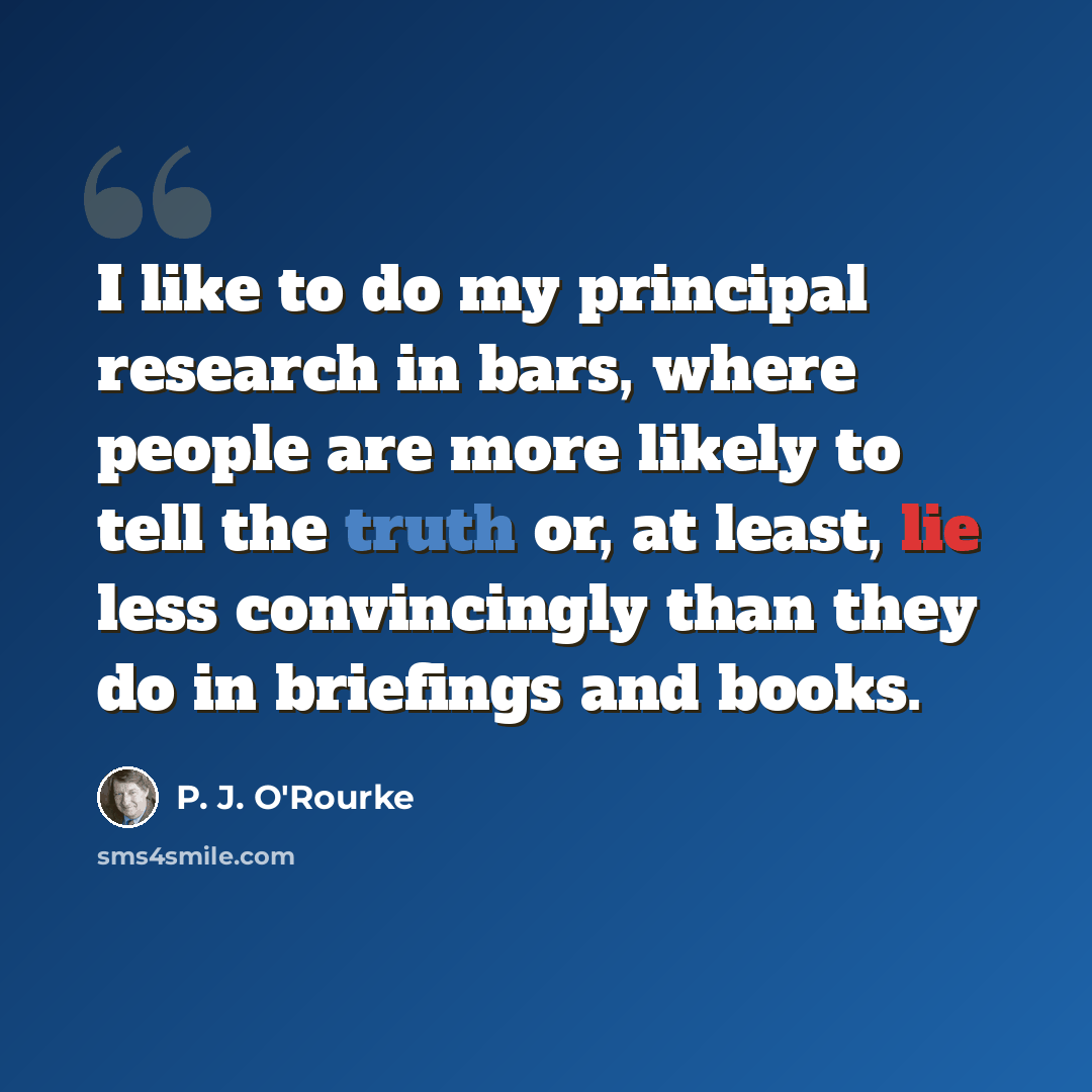 “I like to do my principal research in bars, where people are more likely to tell the truth or, at least, lie less convincingly than they do in briefings and books.” quote by P. J. O'Rourke