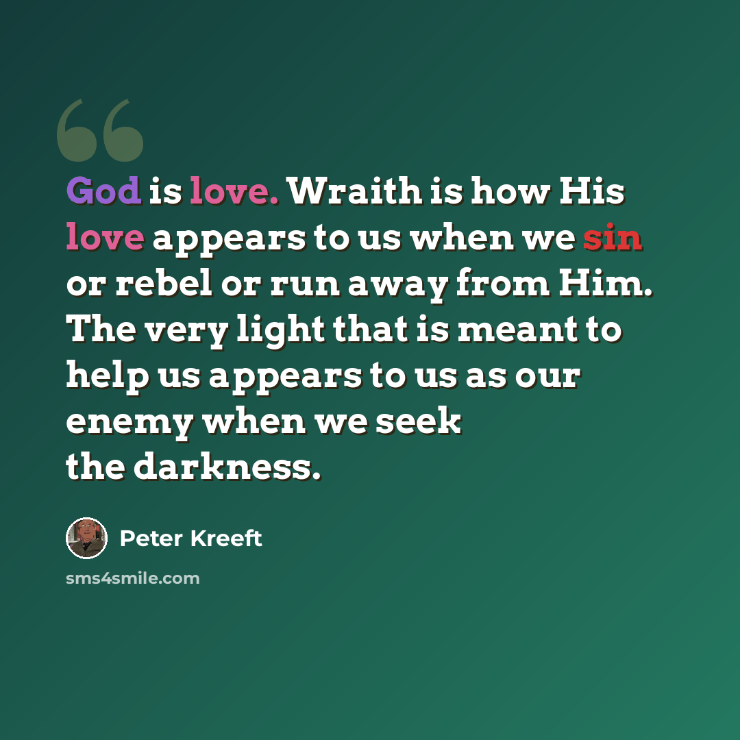 “God is love. Wraith is how His love appears to us when we sin or rebel or run away from Him. The very light that is meant to help us appears to us as our enemy when we seek the darkness.” quote by Peter Kreeft