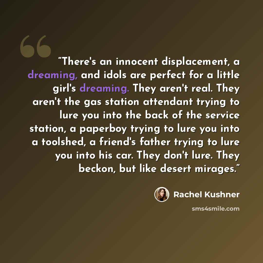 “There's an innocent displacement, a dreaming, and idols are perfect for a little girl's dreaming. They aren't real. They aren't the gas station attendant trying to lure you into the back of the service station, a paperboy trying to lure you into a toolshed, a friend's father trying to lure you…” quote by Rachel Kushner