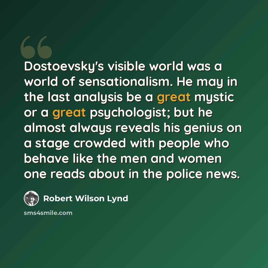 “Dostoevsky's visible world was a world of sensationalism. He may in the last analysis be a great mystic or a great psychologist; but he almost always reveals his genius on a stage crowded with people who behave like the men and women one reads about in the police news.” quote by Robert Wilson Lynd