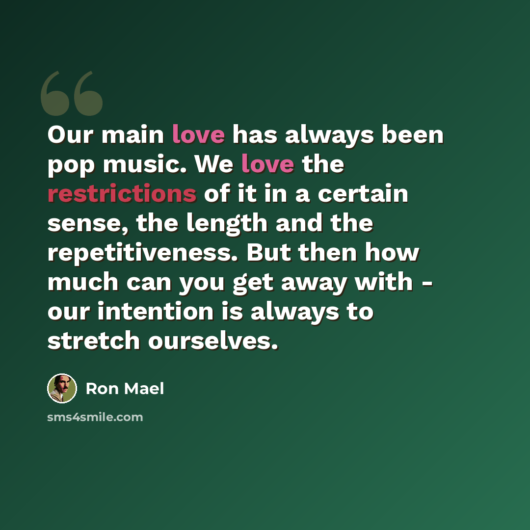 “Our main love has always been pop music. We love the restrictions of it in a certain sense, the length and the repetitiveness. But then how much can you get away with - our intention is always to stretch ourselves.” quote by Ron Mael