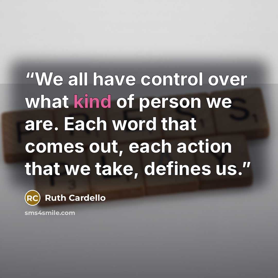 “We all have control over what kind of person we are. Each word that comes out, each action that we take, defines us.” quote by Ruth Cardello