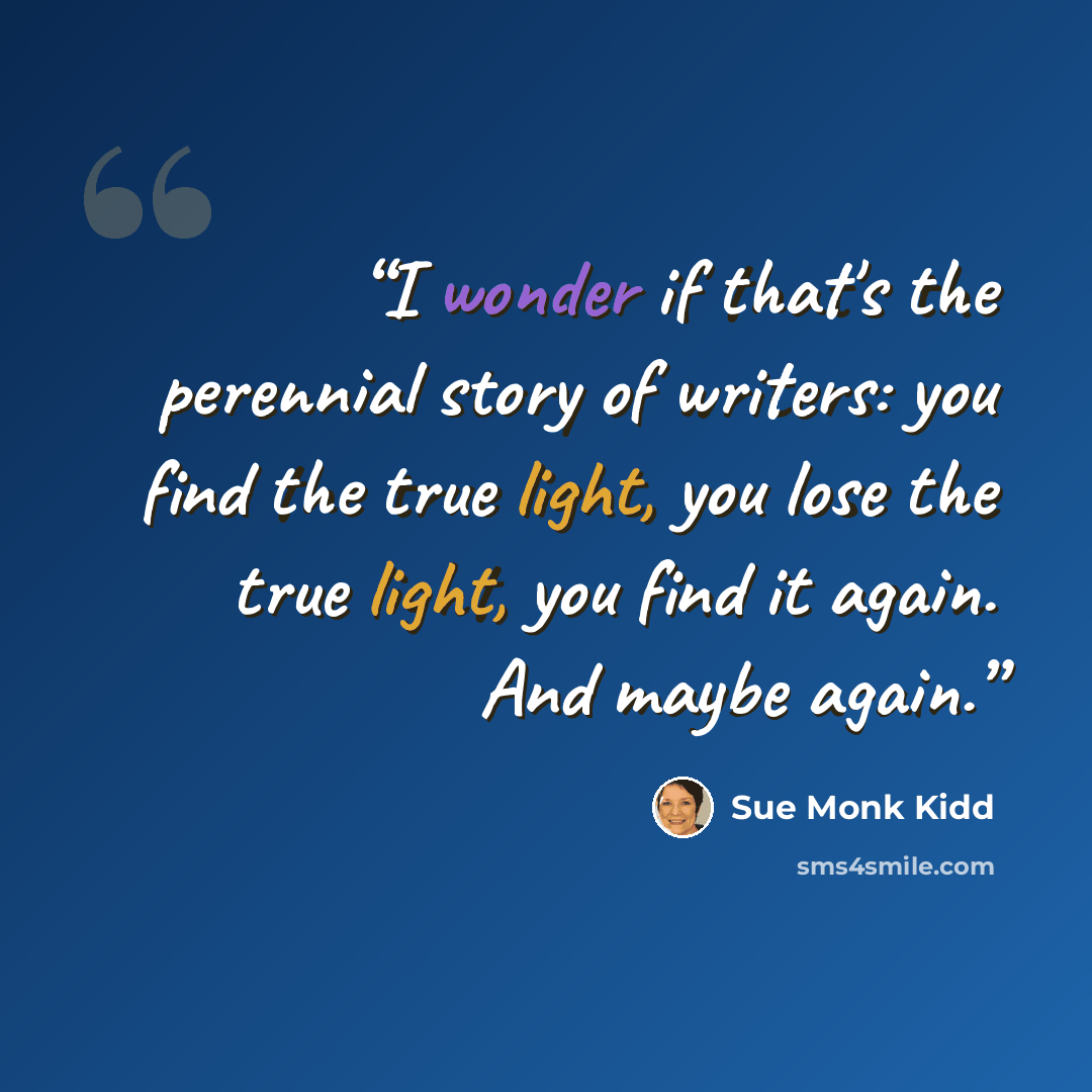 “I wonder if that's the perennial story of writers: you find the true light, you lose the true light, you find it again. And maybe again.” quote by Sue Monk Kidd