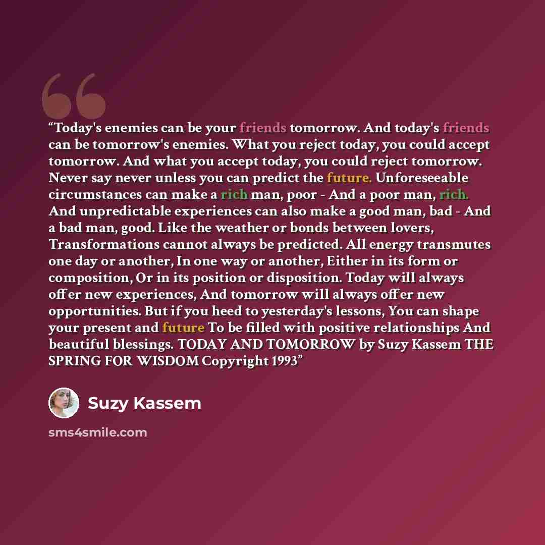 “Today's enemies can be your friends tomorrow. And today's friends can be tomorrow's enemies. What you reject today, you could accept tomorrow. And what you accept today, you could reject tomorrow. Never say never unless you can predict the future. Unforeseeable circumstances can make a rich man…” quote by Suzy Kassem