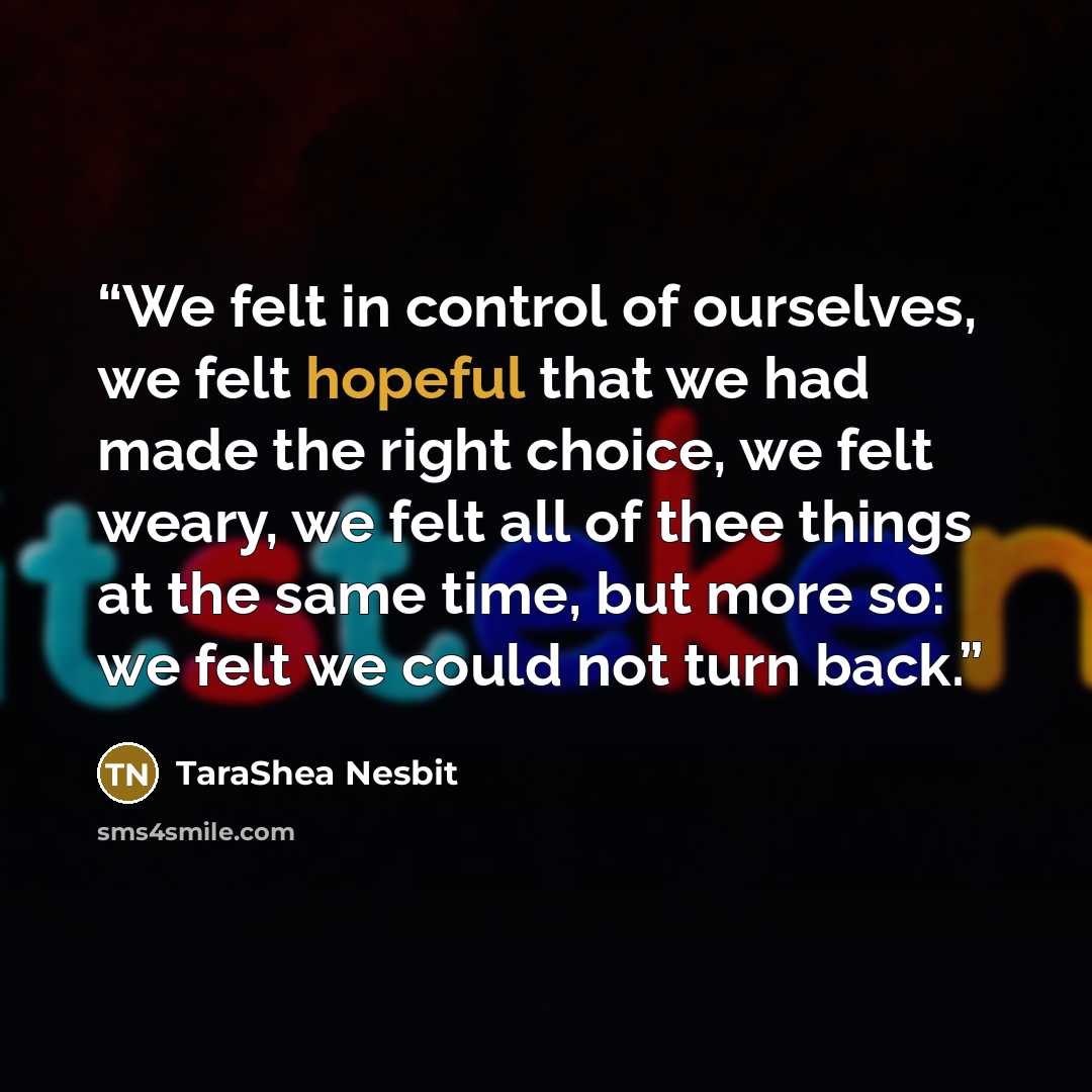 “We felt in control of ourselves, we felt hopeful that we had made the right choice, we felt weary, we felt all of thee things at the same time, but more so: we felt we could not turn back.” quote by TaraShea Nesbit