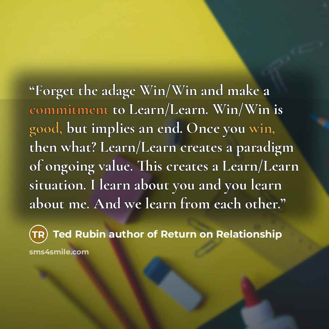 “Forget the adage Win/Win and make a commitment to Learn/Learn. Win/Win is good, but implies an end. Once you win, then what? Learn/Learn creates a paradigm of ongoing value. This creates a Learn/Learn situation. I learn about you and you learn about me. And we learn from each other.” quote by Ted Rubin author of Return on Relationship