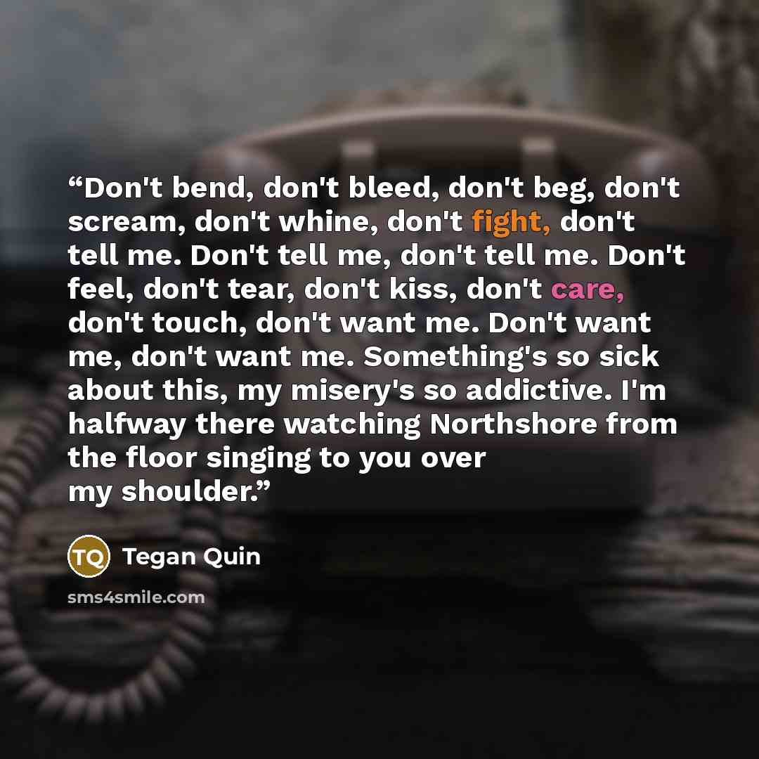 “Don't bend, don't bleed, don't beg, don't scream, don't whine, don't fight, don't tell me. Don't tell me, don't tell me. Don't feel, don't tear, don't kiss, don't care, don't touch, don't want me. Don't want me, don't want me. Something's so sick about this, my misery's so addictive. I'm halfway…” quote by Tegan Quin