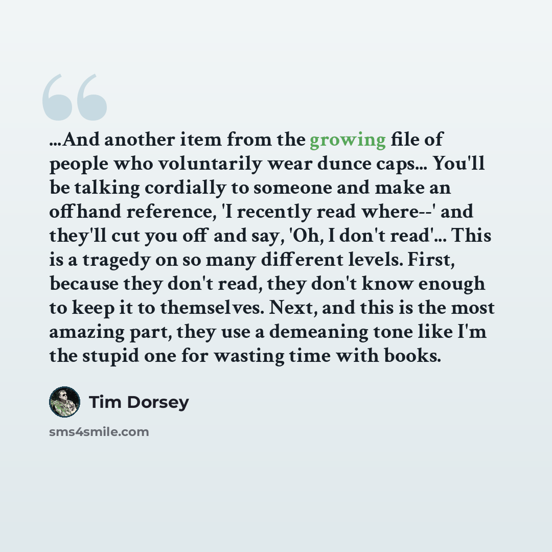 “...And another item from the growing file of people who voluntarily wear dunce caps... You'll be talking cordially to someone and make an offhand reference, 'I recently read where--' and they'll cut you off and say, 'Oh, I don't read'... This is a tragedy on so many different levels. First…” quote by Tim Dorsey