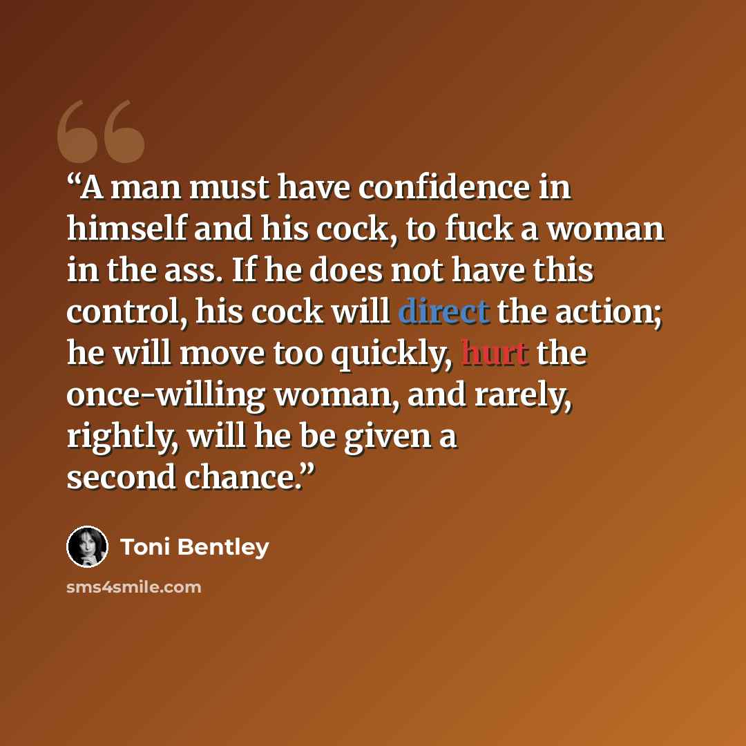 “A man must have confidence in himself and his cock, to fuck a woman in the ass. If he does not have this control, his cock will direct the action; he will move too quickly, hurt the once-willing woman, and rarely, rightly, will he be given a second chance.” quote by Toni Bentley