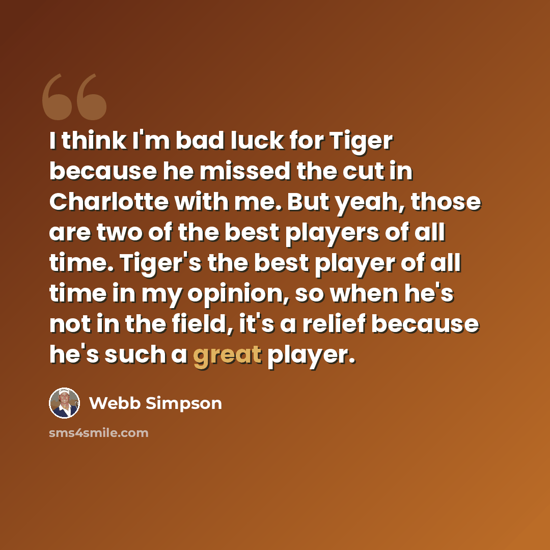 “I think I'm bad luck for Tiger because he missed the cut in Charlotte with me. But yeah, those are two of the best players of all time. Tiger's the best player of all time in my opinion, so when he's not in the field, it's a relief because he's such a great player.” quote by Webb Simpson