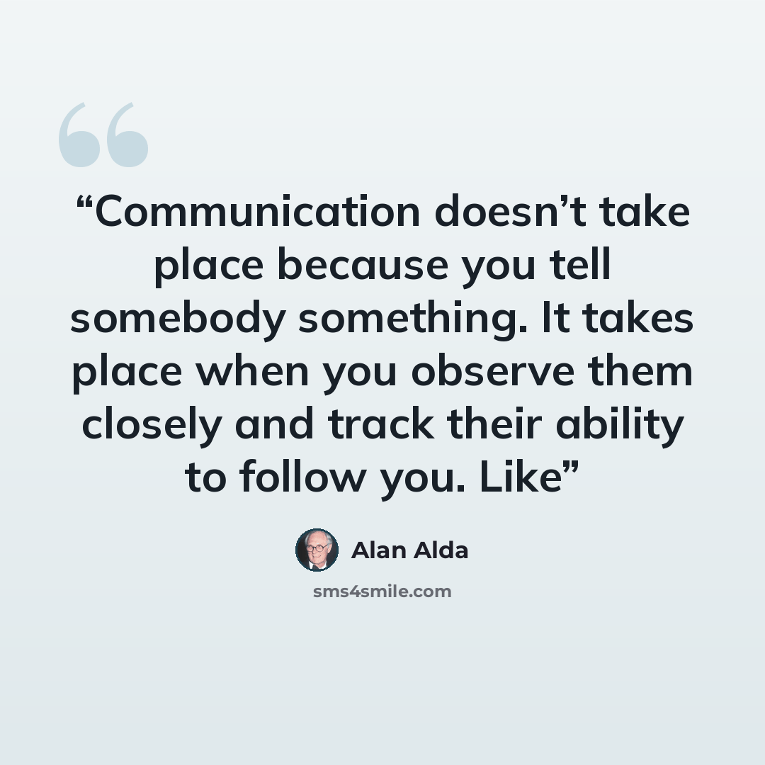 “Communication doesn’t take place because you tell somebody something. It takes place when you observe them closely and track their ability to follow you. Like” quote by Alan Alda