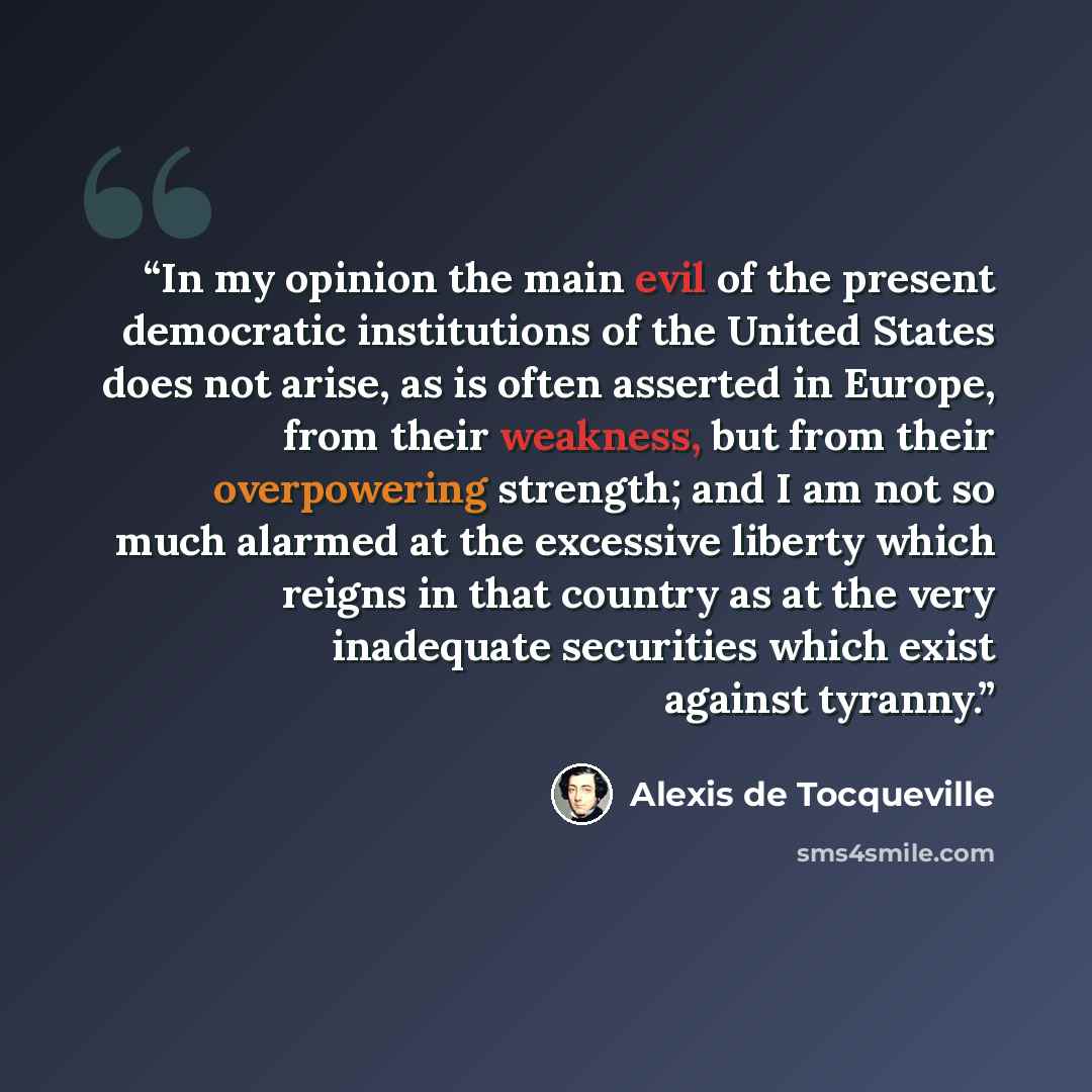 “In my opinion the main evil of the present democratic institutions of the United States does not arise, as is often asserted in Europe, from their weakness, but from their overpowering strength; and I am not so much alarmed at the excessive liberty which reigns in that country as at the very…” quote by Alexis de Tocqueville