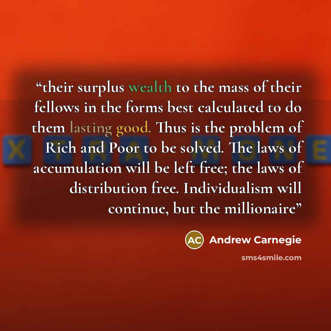 “their surplus wealth to the mass of their fellows in the forms best calculated to do them lasting good. Thus is the problem of Rich and Poor to be solved. The laws of accumulation will be left free; the laws of distribution free. Individualism will continue, but the millionaire” quote by Andrew Carnegie