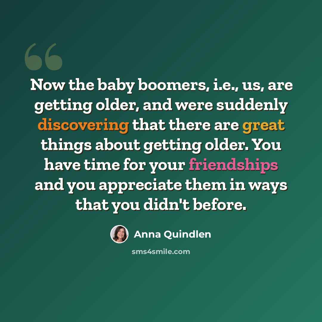 “Now the baby boomers, i.e., us, are getting older, and were suddenly discovering that there are great things about getting older. You have time for your friendships and you appreciate them in ways that you didn't before.” quote by Anna Quindlen