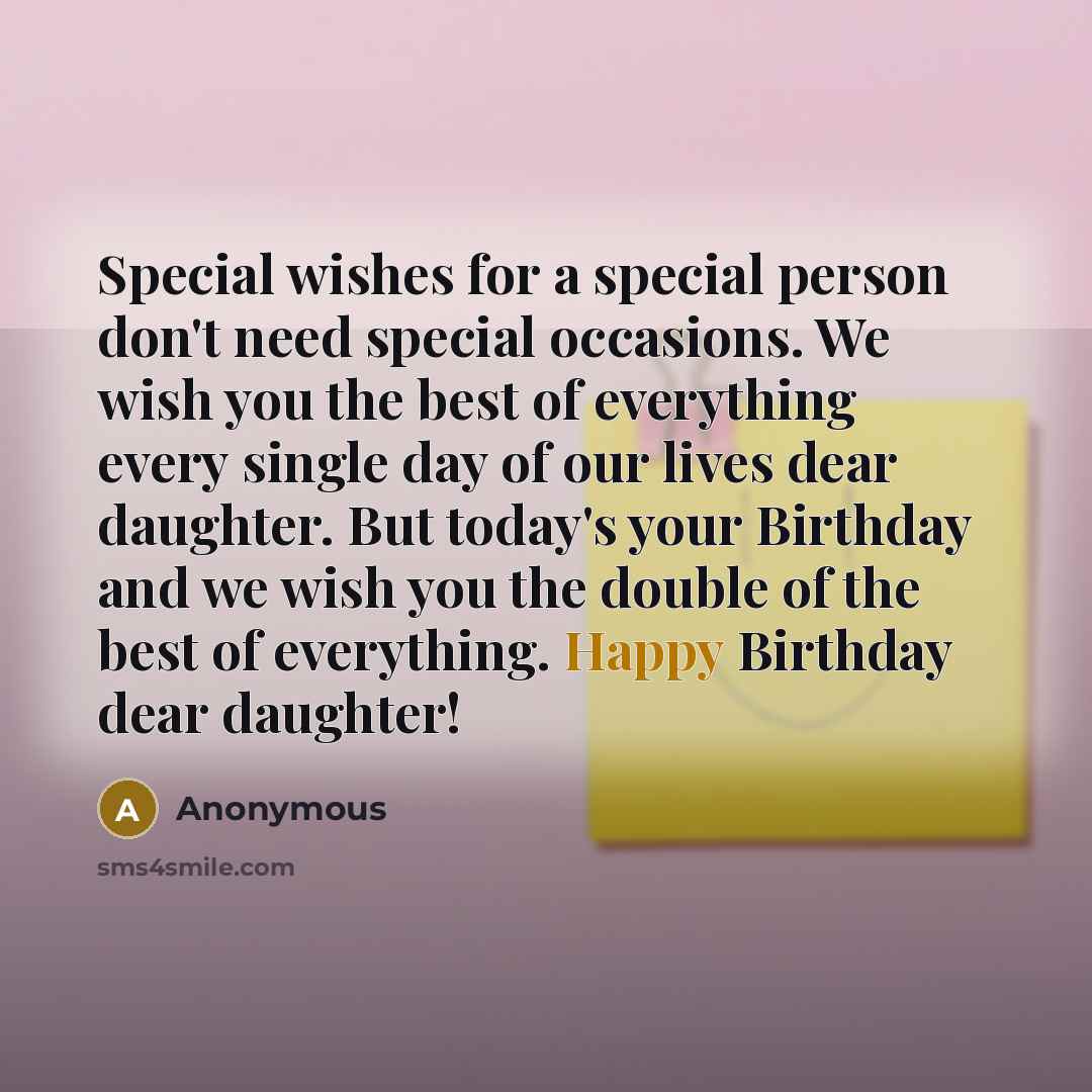 “Special wishes for a special person don't need special occasions. We wish you the best of everything every single day of our lives dear daughter. But today's your Birthday and we wish you the double of the best of everything. Happy Birthday dear daughter!” quote by Anonymous