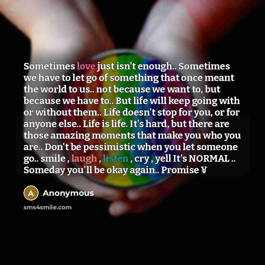 “Sometimes love just isn't enough.. Sometimes we have to let go of something that once meant the world to us.. not because we want to, but because we have to.. But life will keep going with or without them.. Life doesn't stop for you, or for anyone else.. Life is life. It's hard, but there are…” quote by Anonymous