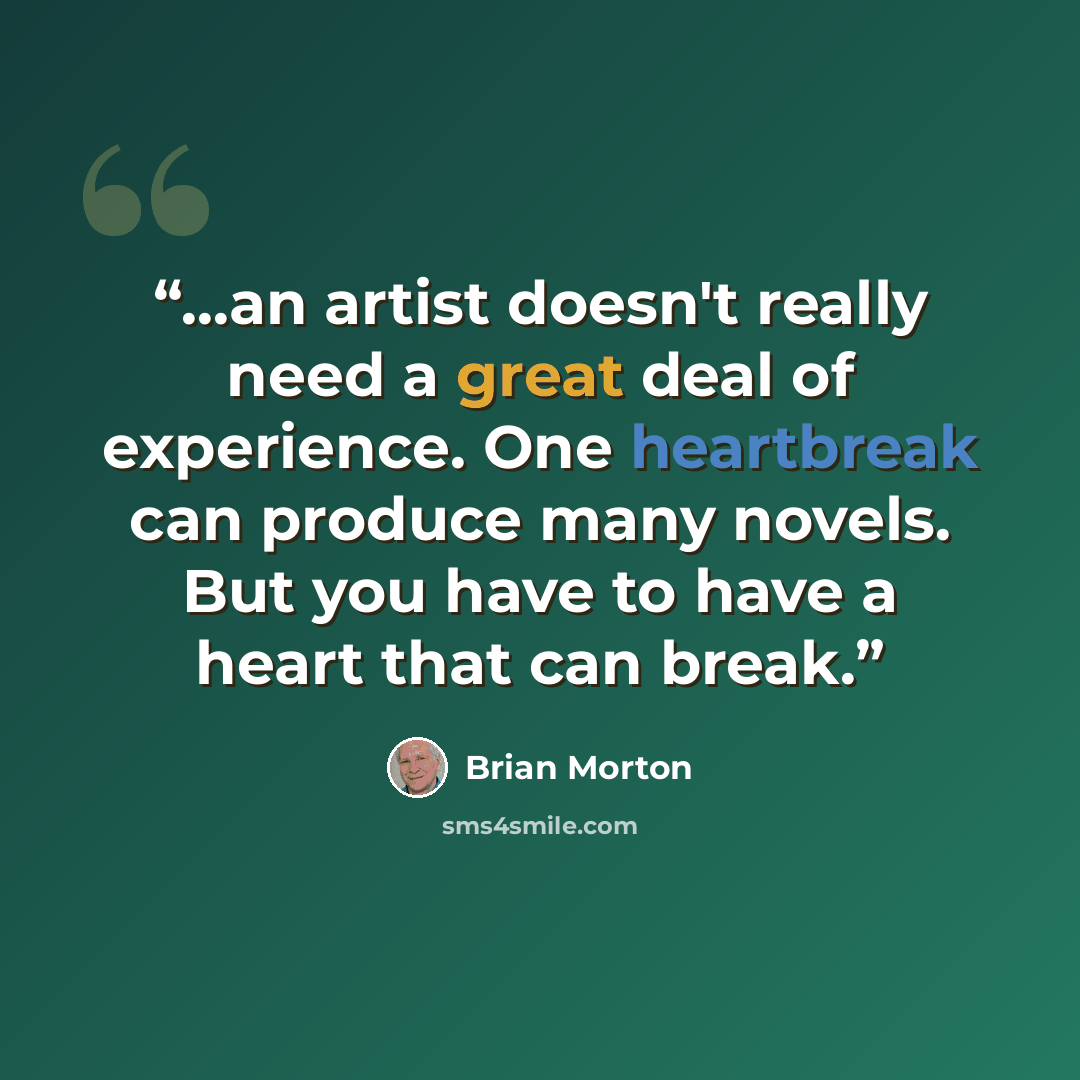 “...an artist doesn't really need a great deal of experience. One heartbreak can produce many novels. But you have to have a heart that can break.” quote by Brian Morton