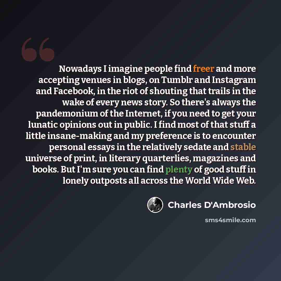 “Nowadays I imagine people find freer and more accepting venues in blogs, on Tumblr and Instagram and Facebook, in the riot of shouting that trails in the wake of every news story. So there's always the pandemonium of the Internet, if you need to get your lunatic opinions out in public. I find most…” quote by Charles D'Ambrosio