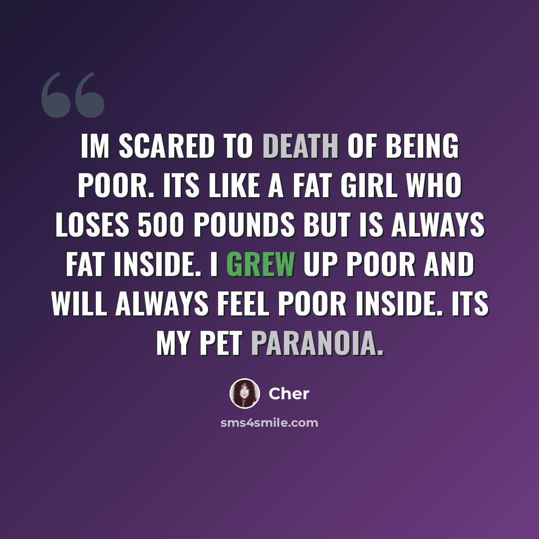 “Im scared to death of being poor. Its like a fat girl who loses 500 pounds but is always fat inside. I grew up poor and will always feel poor inside. Its my pet paranoia.” quote by Cher