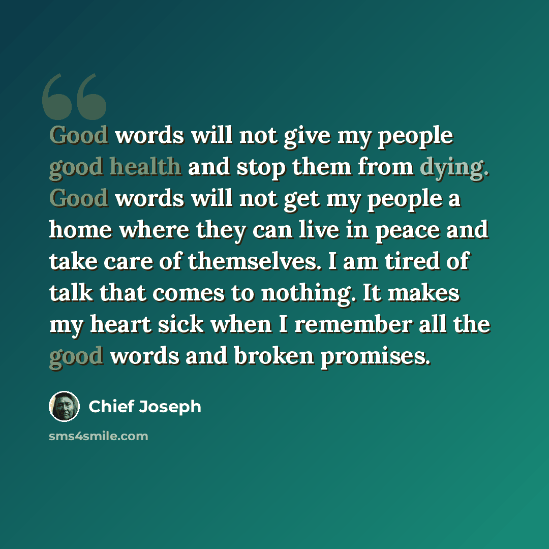 “Good words will not give my people good health and stop them from dying. Good words will not get my people a home where they can live in peace and take care of themselves. I am tired of talk that comes to nothing. It makes my heart sick when I remember all the good words and broken promises.” quote by Chief Joseph