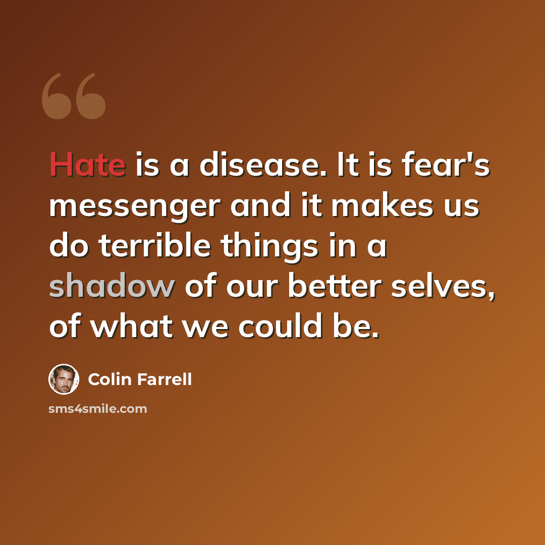 “Hate is a disease. It is fear's messenger and it makes us do terrible things in a shadow of our better selves, of what we could be.” quote by Colin Farrell