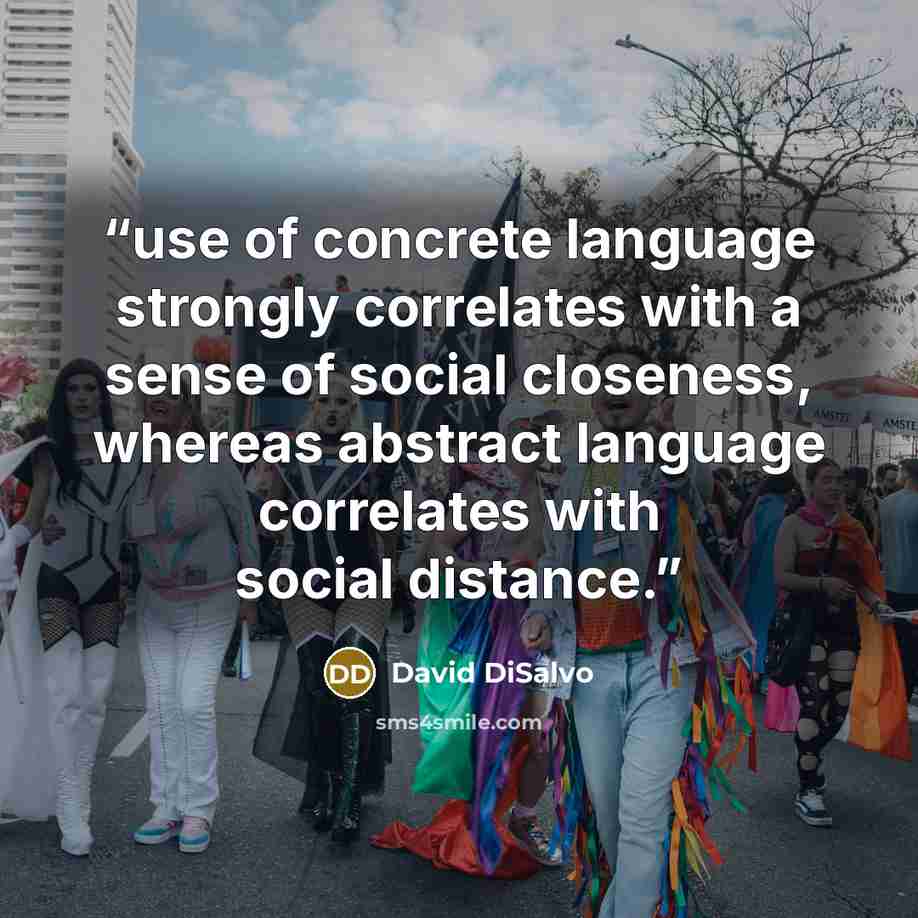 “use of concrete language strongly correlates with a sense of social closeness, whereas abstract language correlates with social distance.” quote by David DiSalvo