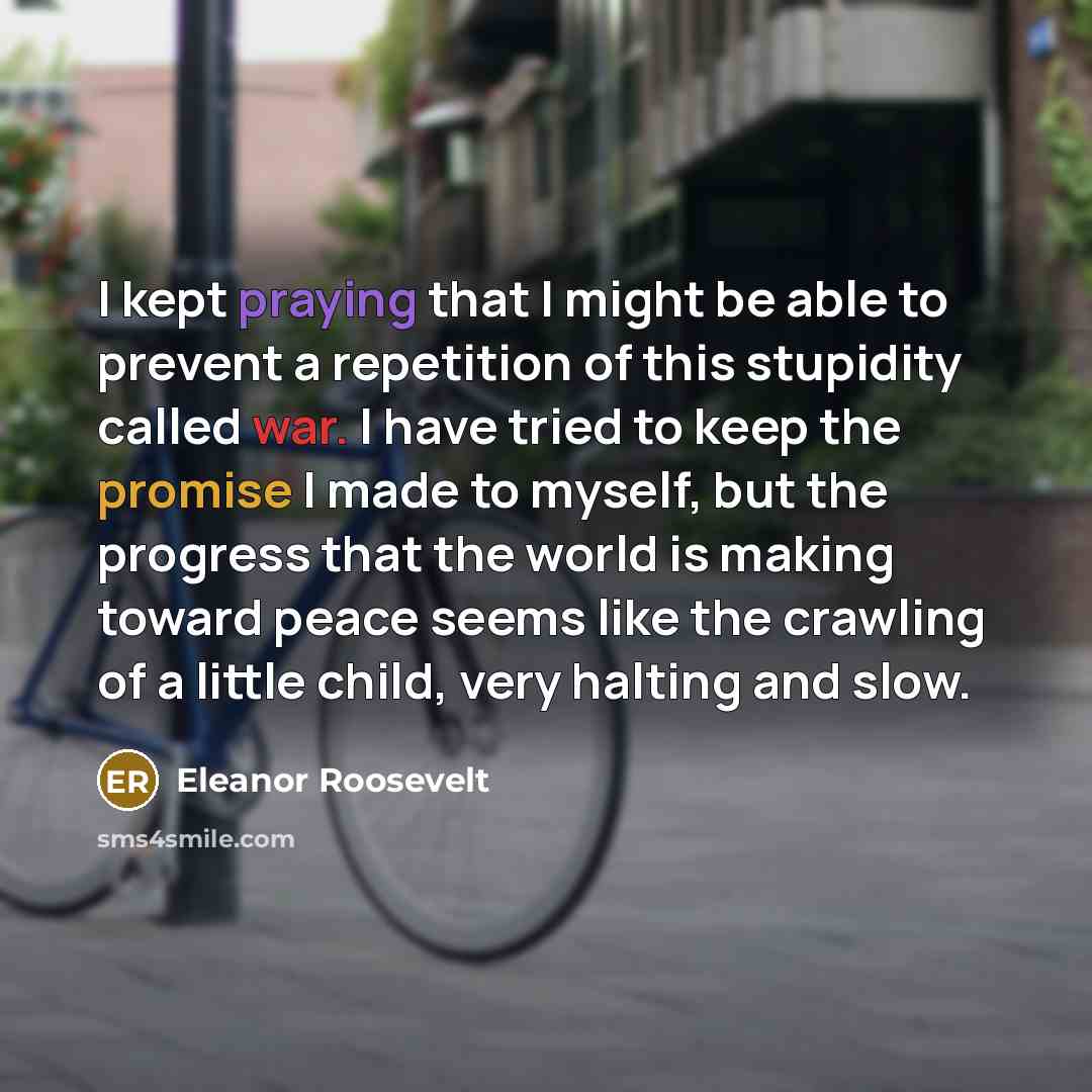 “I kept praying that I might be able to prevent a repetition of this stupidity called war. I have tried to keep the promise I made to myself, but the progress that the world is making toward peace seems like the crawling of a little child, very halting and slow.” quote by Eleanor Roosevelt