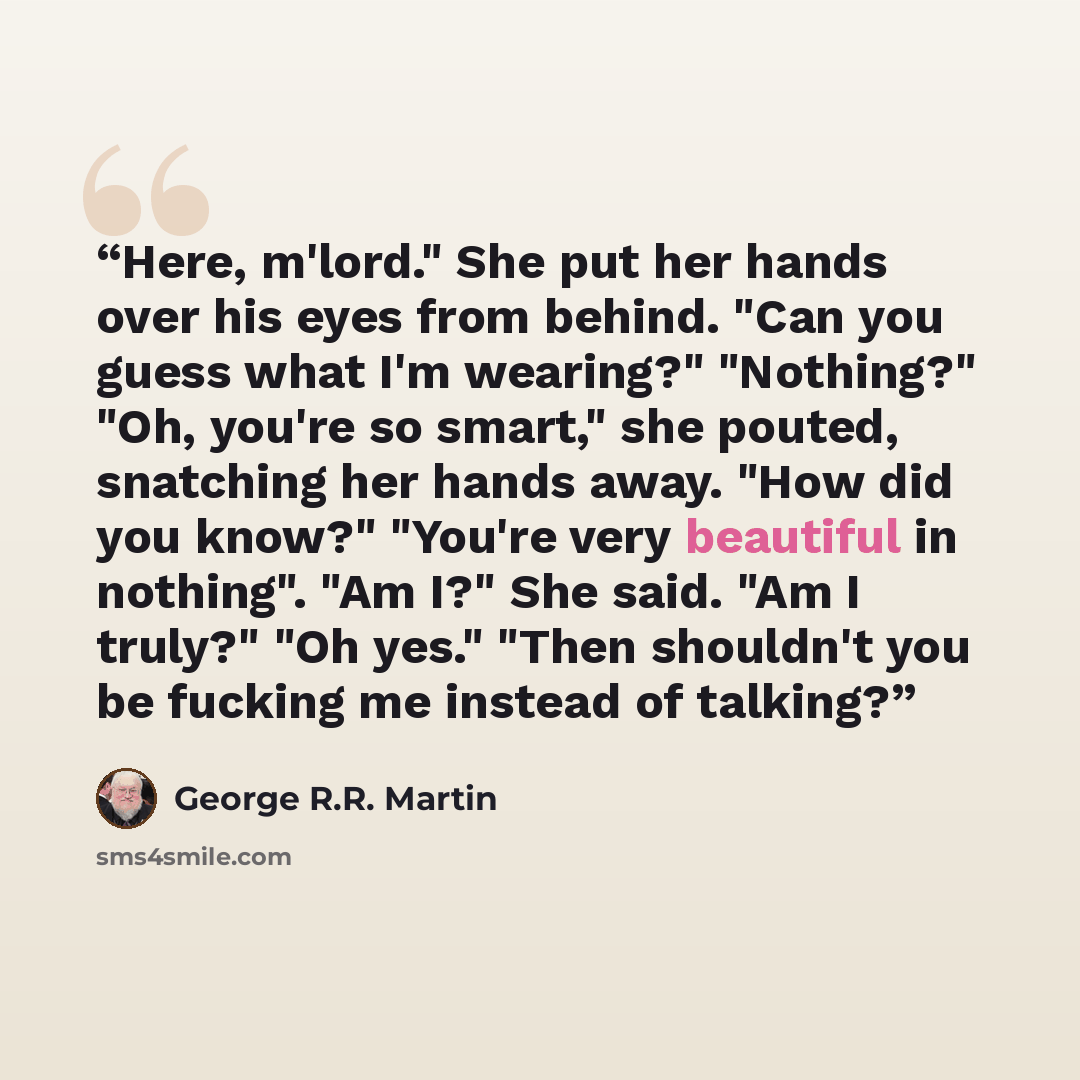 “Here, m'lord." She put her hands over his eyes from behind. "Can you guess what I'm wearing?" "Nothing?" "Oh, you're so smart," she pouted, snatching her hands away. "How did you know?" "You're very beautiful in nothing". "Am I?" She said. "Am I truly?" "Oh yes." "Then shouldn't you be fucking me…” quote by George R.R. Martin