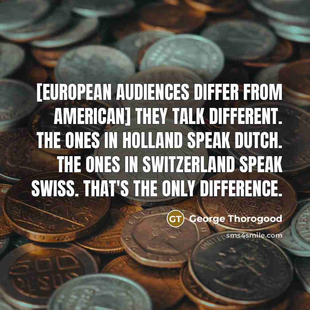 “[European audiences differ from American] they talk different. The ones in Holland speak Dutch. The ones in Switzerland speak Swiss. That's the only difference.” quote by George Thorogood