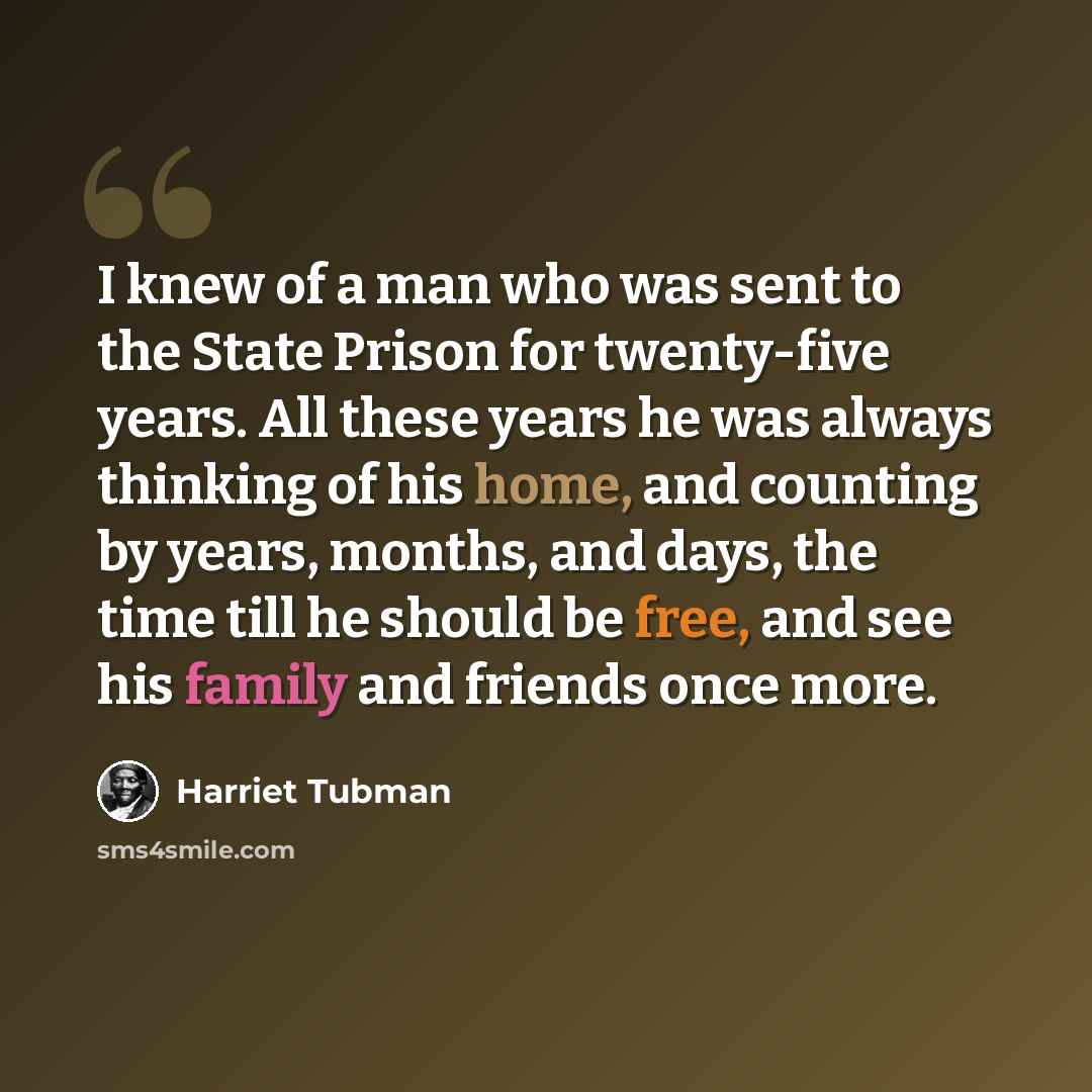 “I knew of a man who was sent to the State Prison for twenty-five years. All these years he was always thinking of his home, and counting by years, months, and days, the time till he should be free, and see his family and friends once more.” quote by Harriet Tubman