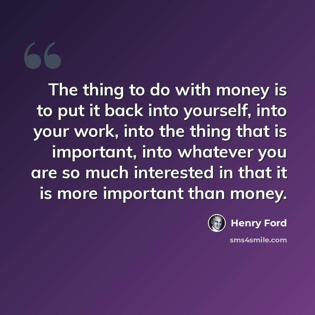 “The thing to do with money is to put it back into yourself, into your work, into the thing that is important, into whatever you are so much interested in that it is more important than money.” quote by Henry Ford