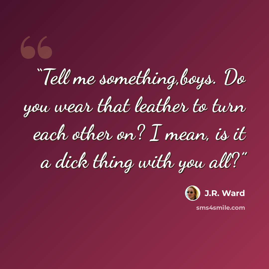“Tell me something,boys. Do you wear that leather to turn each other on? I mean, is it a dick thing with you all?” quote by J.R. Ward