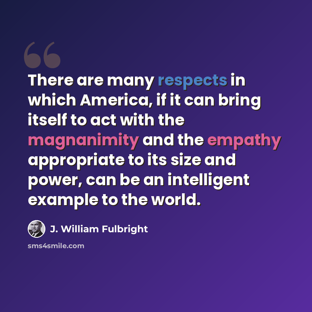 “There are many respects in which America, if it can bring itself to act with the magnanimity and the empathy appropriate to its size and power, can be an intelligent example to the world.” quote by J. William Fulbright