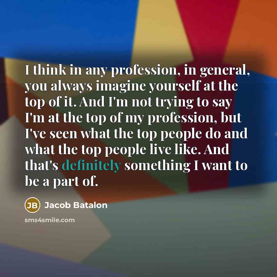 “I think in any profession, in general, you always imagine yourself at the top of it. And I'm not trying to say I'm at the top of my profession, but I've seen what the top people do and what the top people live like. And that's definitely something I want to be a part of.” quote by Jacob Batalon