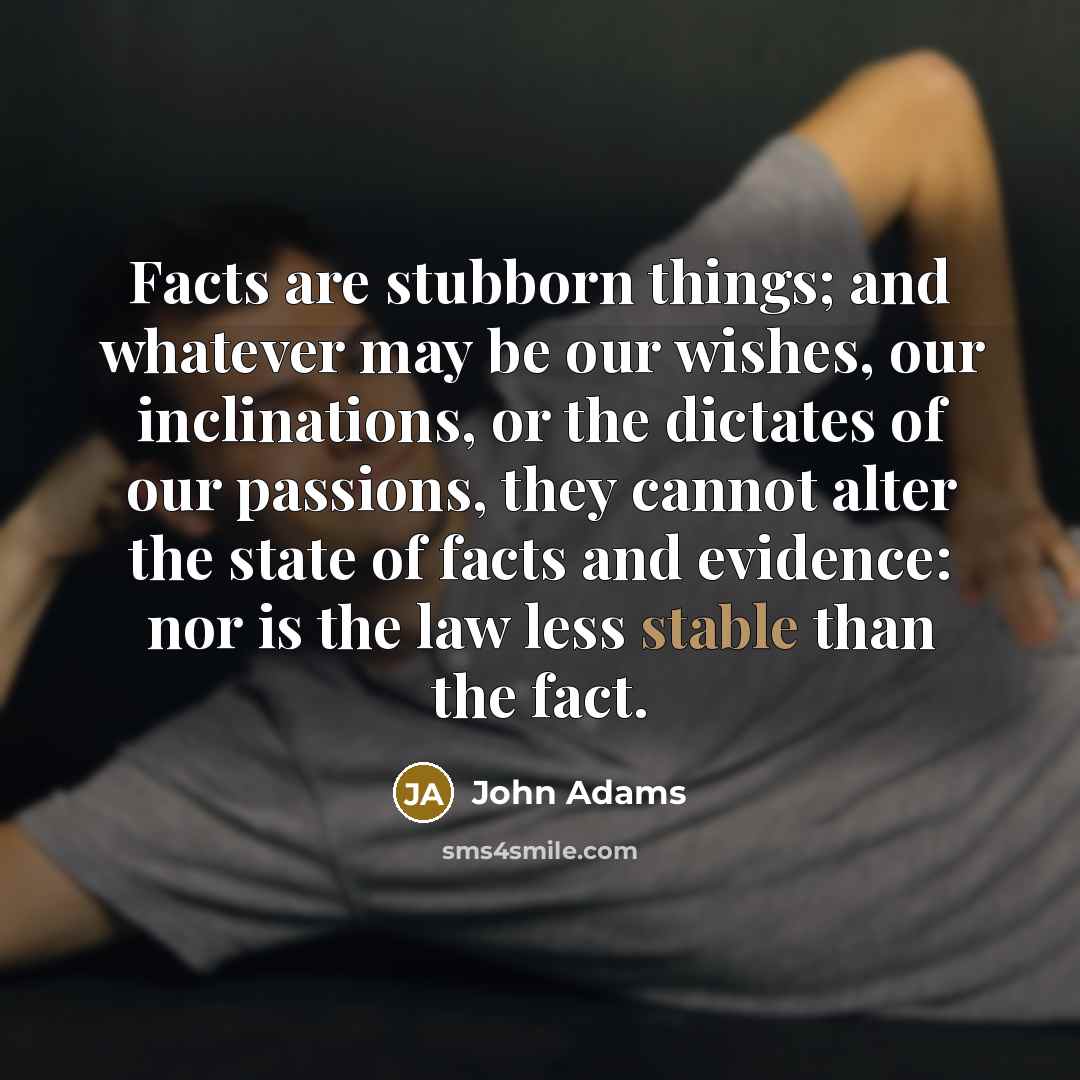 “Facts are stubborn things; and whatever may be our wishes, our inclinations, or the dictates of our passions, they cannot alter the state of facts and evidence: nor is the law less stable than the fact.” quote by John Adams