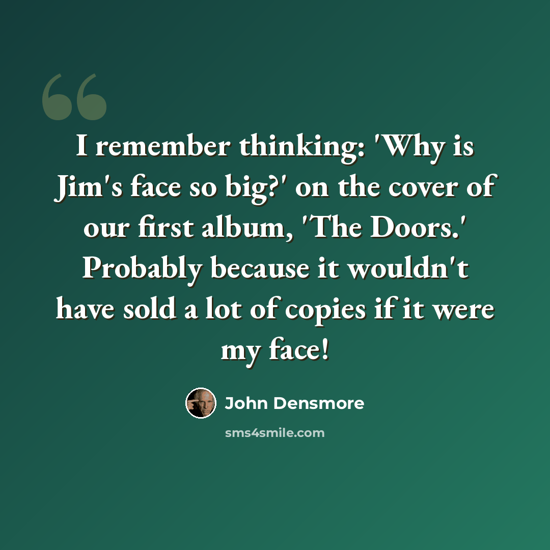 “I remember thinking: 'Why is Jim's face so big?' on the cover of our first album, 'The Doors.' Probably because it wouldn't have sold a lot of copies if it were my face!” quote by John Densmore