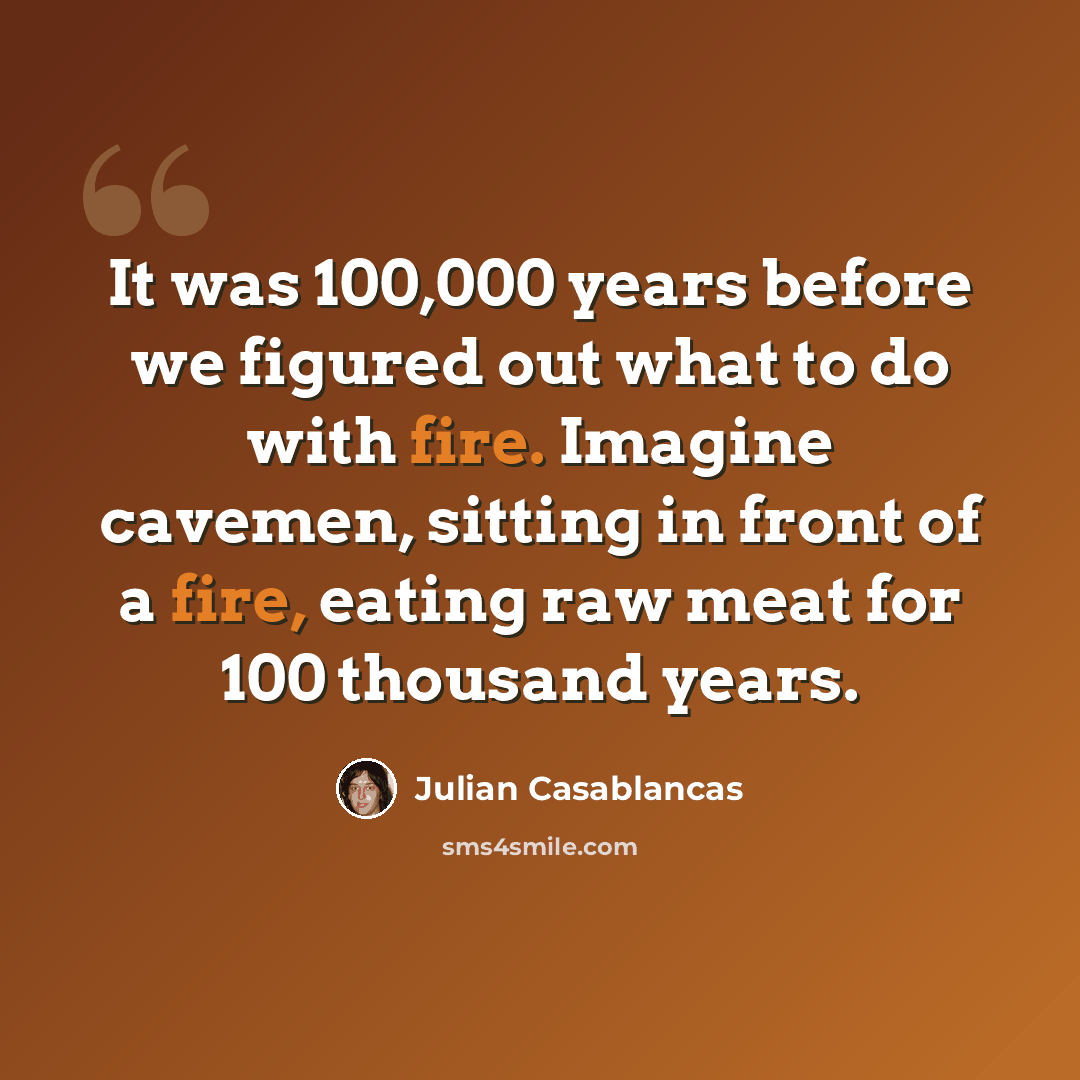 “It was 100,000 years before we figured out what to do with fire. Imagine cavemen, sitting in front of a fire, eating raw meat for 100 thousand years.” quote by Julian Casablancas
