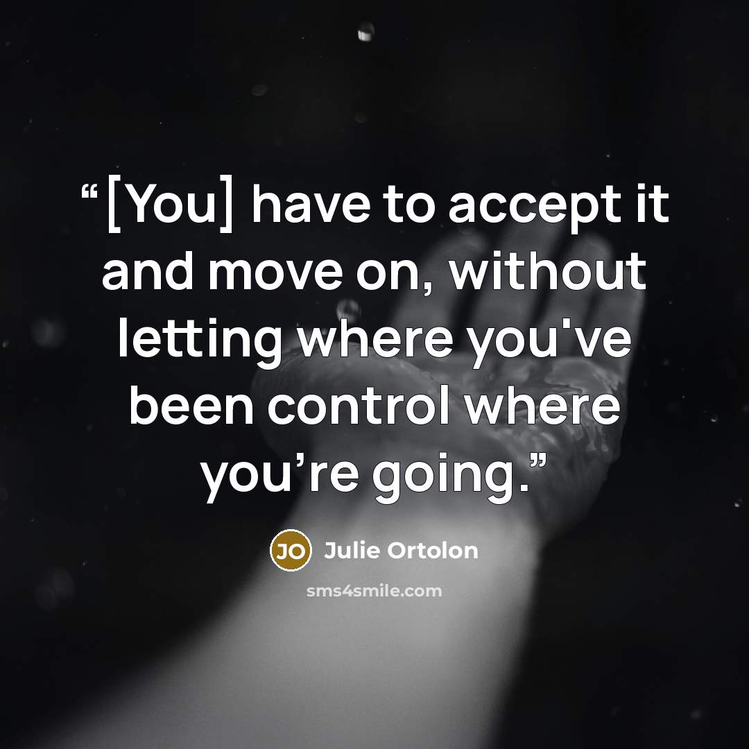 “[You] have to accept it and move on, without letting where you've been control where you're going.” quote by Julie Ortolon