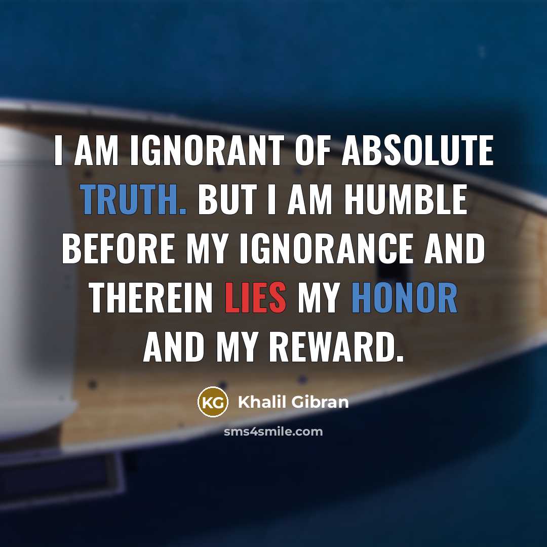 “I AM IGNORANT of absolute truth. But I am humble before my ignorance and therein lies my honor and my reward.” quote by Khalil Gibran