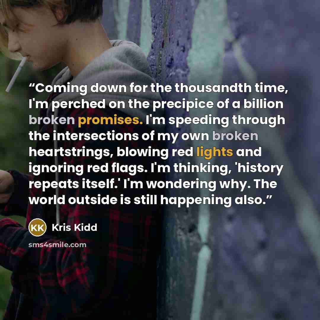 “Coming down for the thousandth time, I'm perched on the precipice of a billion broken promises. I'm speeding through the intersections of my own broken heartstrings, blowing red lights and ignoring red flags. I'm thinking, 'history repeats itself.' I'm wondering why. The world outside is still…” quote by Kris Kidd