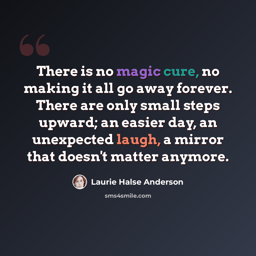 “There is no magic cure, no making it all go away forever. There are only small steps upward; an easier day, an unexpected laugh, a mirror that doesn't matter anymore.” quote by Laurie Halse Anderson
