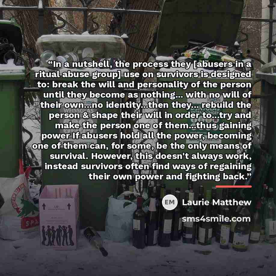“In a nutshell, the process they [abusers in a ritual abuse group] use on survivors is designed to: break the will and personality of the person until they become as nothing... with no will of their own...no identity...then they... rebuild the person & shape their will in order to...try and make…” quote by Laurie Matthew