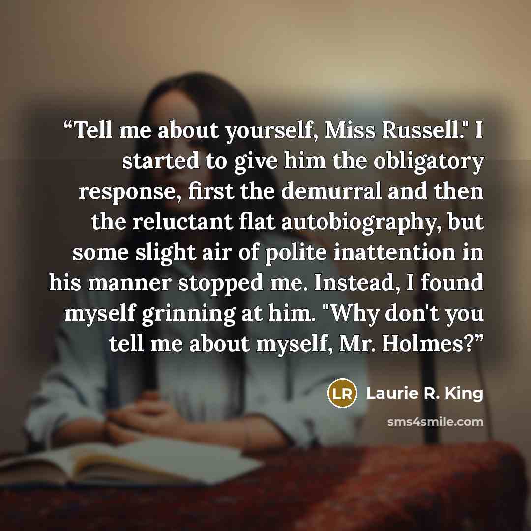 “Tell me about yourself, Miss Russell." I started to give him the obligatory response, first the demurral and then the reluctant flat autobiography, but some slight air of polite inattention in his manner stopped me. Instead, I found myself grinning at him. "Why don't you tell me about myself, Mr…” quote by Laurie R. King