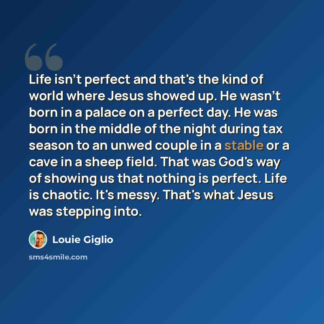 “Life isn't perfect and that's the kind of world where Jesus showed up. He wasn't born in a palace on a perfect day. He was born in the middle of the night during tax season to an unwed couple in a stable or a cave in a sheep field. That was God's way of showing us that nothing is perfect. Life is…” quote by Louie Giglio