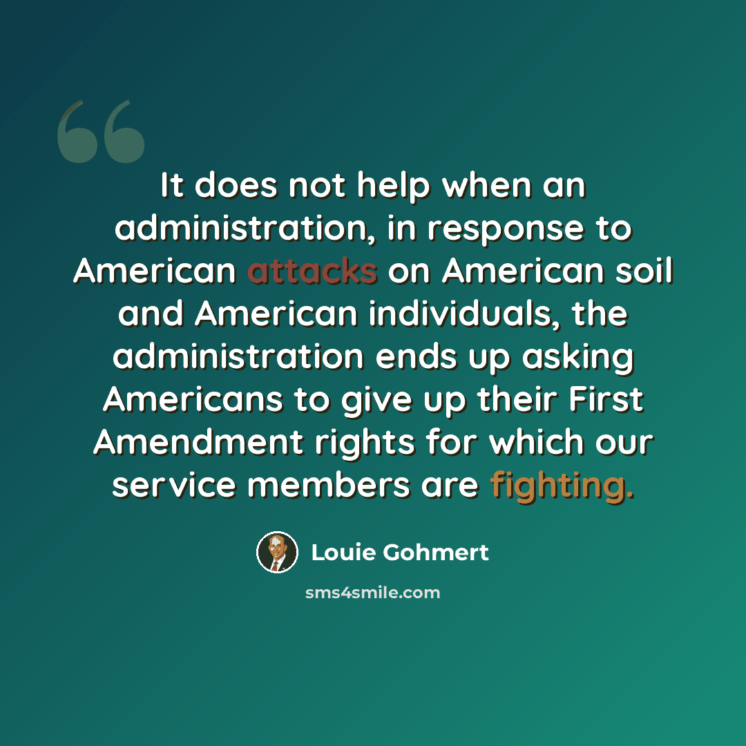 “It does not help when an administration, in response to American attacks on American soil and American individuals, the administration ends up asking Americans to give up their First Amendment rights for which our service members are fighting.” quote by Louie Gohmert